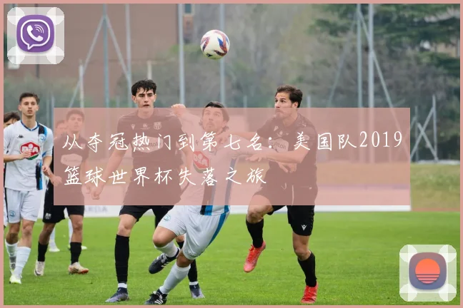 从夺冠热门到第七名:美国队2019篮球世界杯失落之旅