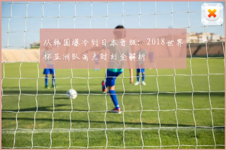 从韩国爆冷到日本晋级:2018世界杯亚洲队高光时刻全解析