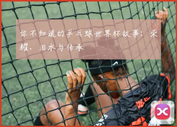 你不知道的乒乓球世界杯故事:荣耀、泪水与传承