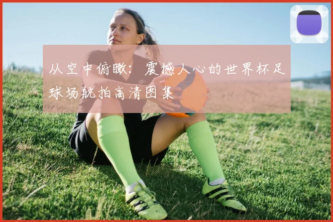 从空中俯瞰:震撼人心的世界杯足球场航拍高清图集