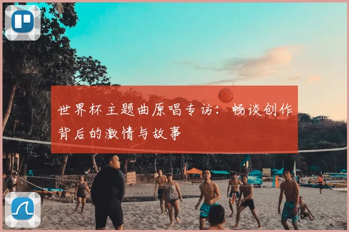 世界杯主题曲原唱专访:畅谈创作背后的激情与故事