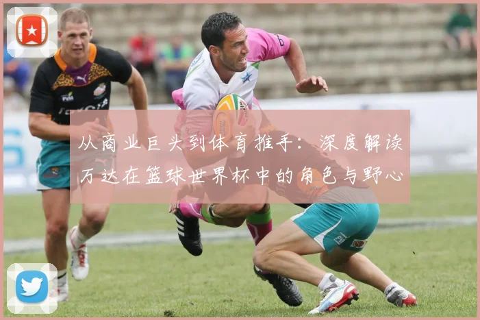 从商业巨头到体育推手：深度解读万达在篮球世界杯中的角色与野心