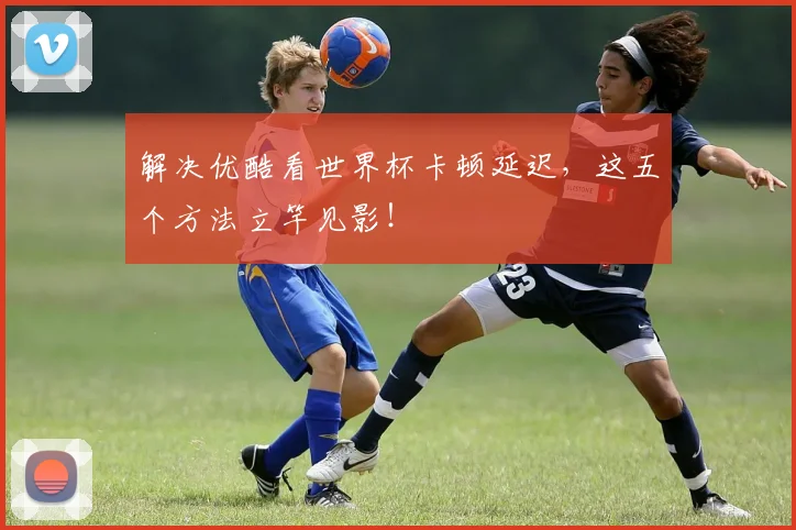 解决优酷看世界杯卡顿延迟，这五个方法立竿见影！