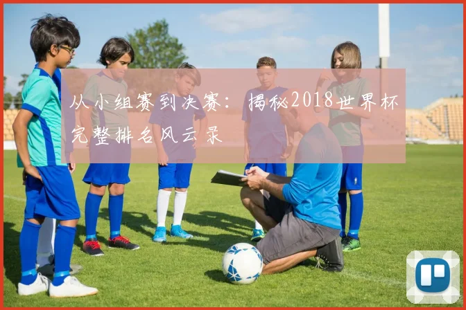 从小组赛到决赛：揭秘2018世界杯完整排名风云录