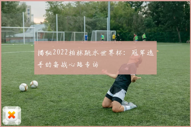 揭秘2022柏林跳水世界杯：冠军选手的备战心路专访